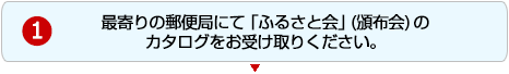 1.最寄りの郵便局にて「ふるさと会」(頒布会)のカタログをお受け取りください。