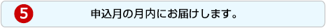 5.申込月の月内にお届けします。